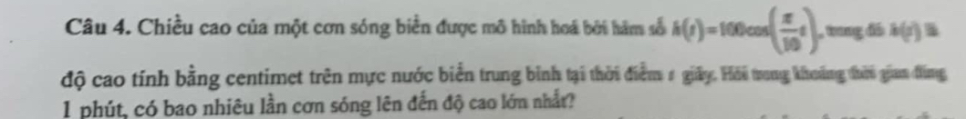 Chiều cao của một cơn sóng biển được mô hình hoá bởi hàm số h(r)=100cos ( π /10 t). , trng đó k(r)=
độ cao tính bằng centimet trên mực nước biển trung bình tại thời điểm # giảy. Hỏi trong khoảng đhời gian đùng 
1 phút, có bao nhiêu lần cơn sóng lên đến độ cao lớn nhất?