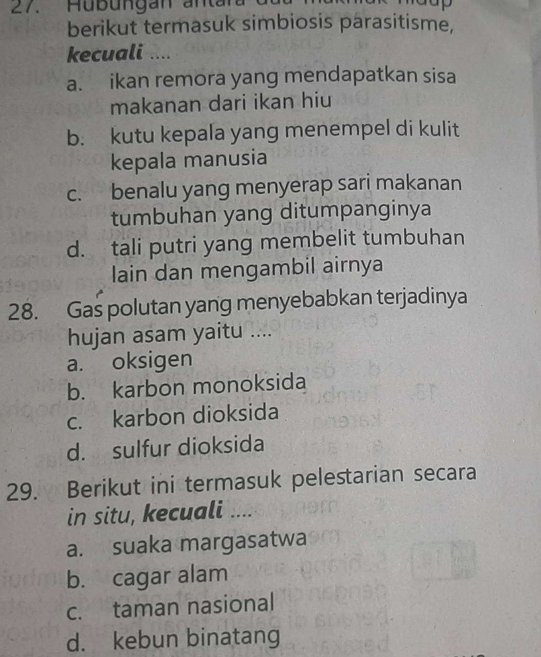 Hub ungan an tar
berikut termasuk simbiosis parasitisme,
kecuali ....
a. ikan remora yang mendapatkan sisa
makanan dari ikan hiu
b. kutu kepala yang menempel di kulit
kepala manusia
c. benalu yang menyerap sari makanan
tumbuhan yang ditumpanginya
d. tali putri yang membelit tumbuhan
lain dan mengambil airnya
28. Gas polutan yang menyebabkan terjadinya
hujan asam yaitu ....
a. oksigen
b. karbon monoksida
c. karbon dioksida
d. sulfur dioksida
29. Berikut ini termasuk pelestarian secara
in situ, kecuali ....
a. suaka margasatwa
b. cagar alam
c. taman nasional
d. kebun binatang