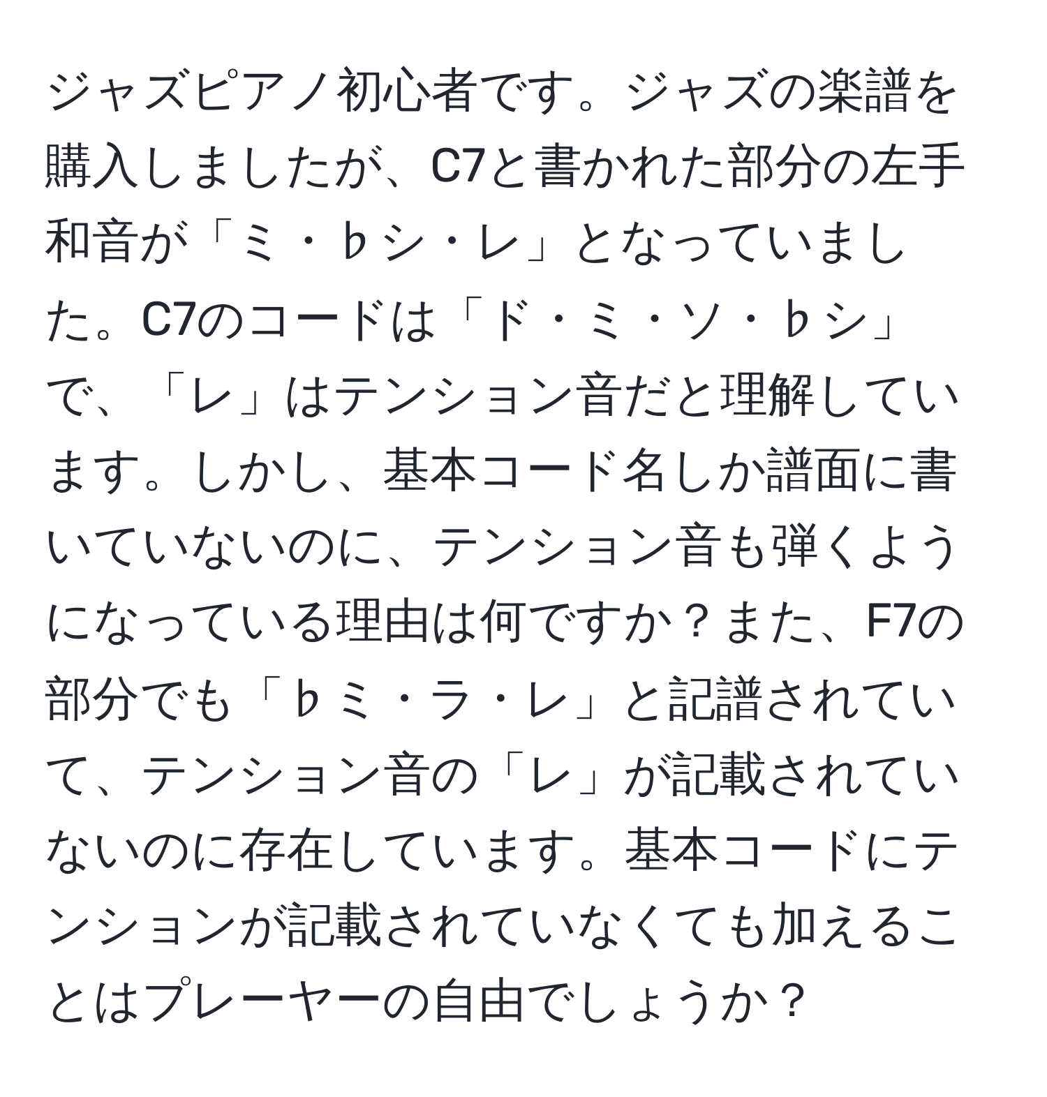 ジャズピアノ初心者です。ジャズの楽譜を購入しましたが、C7と書かれた部分の左手和音が「ミ・♭シ・レ」となっていました。C7のコードは「ド・ミ・ソ・♭シ」で、「レ」はテンション音だと理解しています。しかし、基本コード名しか譜面に書いていないのに、テンション音も弾くようになっている理由は何ですか？また、F7の部分でも「♭ミ・ラ・レ」と記譜されていて、テンション音の「レ」が記載されていないのに存在しています。基本コードにテンションが記載されていなくても加えることはプレーヤーの自由でしょうか？