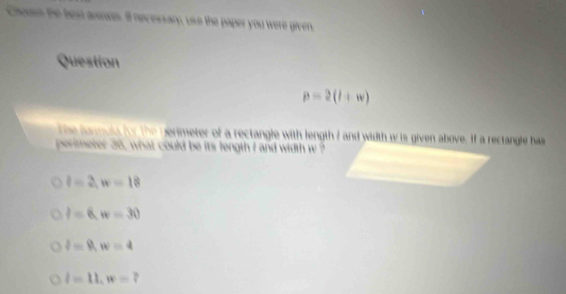 Chouse the beat aniwes. Il necessary, use the paper you were given.
Question
beta =2(l+w)
the farmula for the perimeter of a rectangle with length 7 and width w is given above. If a rectangle has
perimeter 36, what could be its length I and width w ?
l=2, w=18
l=6, w=30
l=0, w=4
l=11, w=7