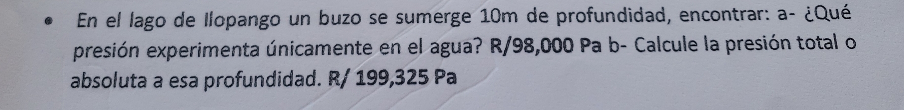 En el lago de Ilopango un buzo se sumerge 10m de profundidad, encontrar: a- ¿Qué 
presión experimenta únicamente en el agua? R/98,000 Pa b- Calcule la presión total o 
absoluta a esa profundidad. R/ 199,325 Pa