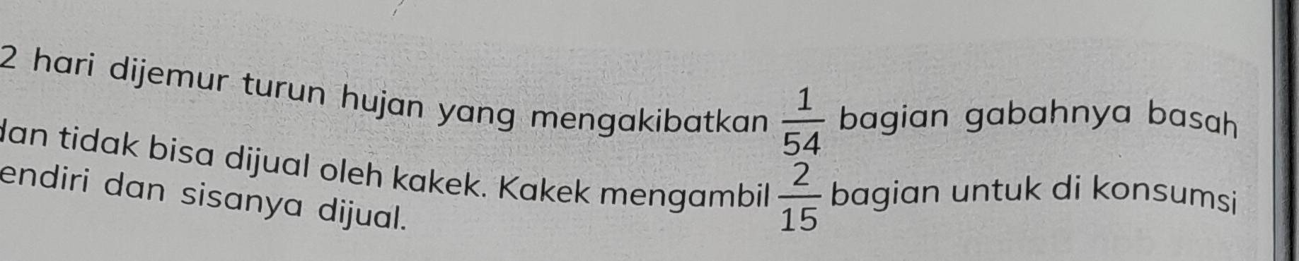 hari dijemur turun hujan yang mengakibatkan  1/54  bagian gabahnya basah 
dan tidak bisa dijual oleh kakek. Kakek mengambil  2/15  bagian untuk di konsumsi 
endiri dan sisanya dijual.