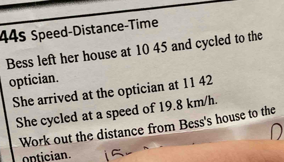 44s Speed-Distance-Time 
Bess left her house at 10 45 and cycled to the 
optician. 
She arrived at the optician at 11 42
She cycled at a speed of 19.8 km/h. 
Work out the distance from Bess's house to the 
ontician.