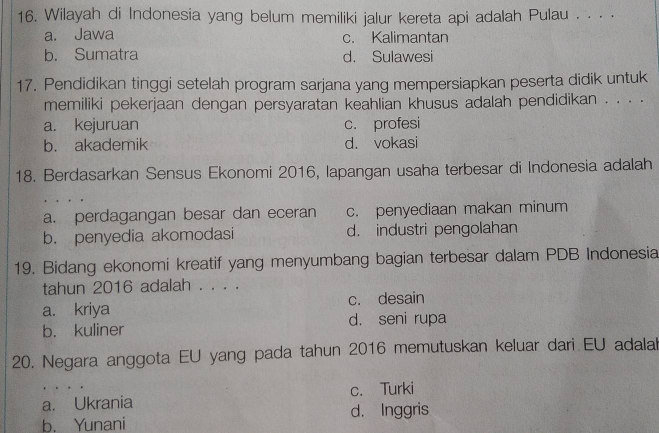 Wilayah di Indonesia yang belum memiliki jalur kereta api adalah Pulau . . · ·
a. Jawa c. Kalimantan
b. Sumatra d. Sulawesi
17. Pendidikan tinggi setelah program sarjana yang mempersiapkan peserta didik untuk
memiliki pekerjaan dengan persyaratan keahlian khusus adalah pendidikan . . . .
a. kejuruan c. profesi
b. akademik d. vokasi
18. Berdasarkan Sensus Ekonomi 2016, Iapangan usaha terbesar di Indonesia adalah
a. perdagangan besar dan eceran c. penyediaan makan minum
b. penyedia akomodasi d. industri pengolahan
19. Bidang ekonomi kreatif yang menyumbang bagian terbesar dalam PDB Indonesia
tahun 2016 adalah . . . .
a. kriya c. desain
d. seni rupa
b. kuliner
20. Negara anggota EU yang pada tahun 2016 memutuskan keluar dari EU adalal
c. Turki
a. Ukrania
b. Yunani d. Inggris