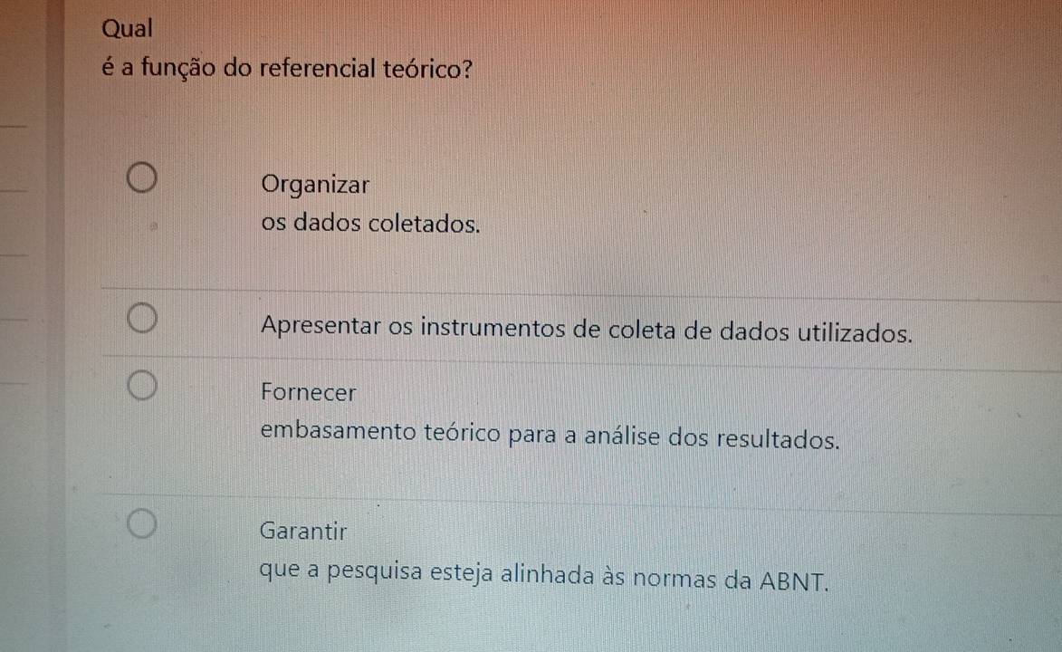 Qual
é a função do referencial teórico?
Organizar
os dados coletados.
Apresentar os instrumentos de coleta de dados utilizados.
Fornecer
embasamento teórico para a análise dos resultados.
Garantir
que a pesquisa esteja alinhada às normas da ABNT.