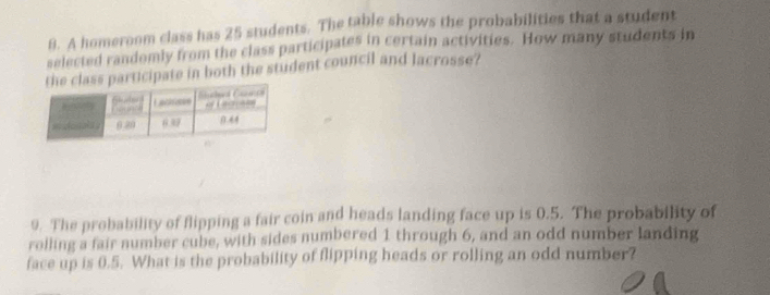 A homeroom class has 25 students. The table shows the probabilities that a student 
selected randomly from the class participates in certain activities. How many students in 
participate in both the student council and lacrosse? 
9. The probability of flipping a fair coin and heads landing face up is 0.5. The probability of 
rolling a fair number cube, with sides numbered 1 through 6, and an odd number landing 
face up is 0.5. What is the probability of flipping heads or rolling an odd number?