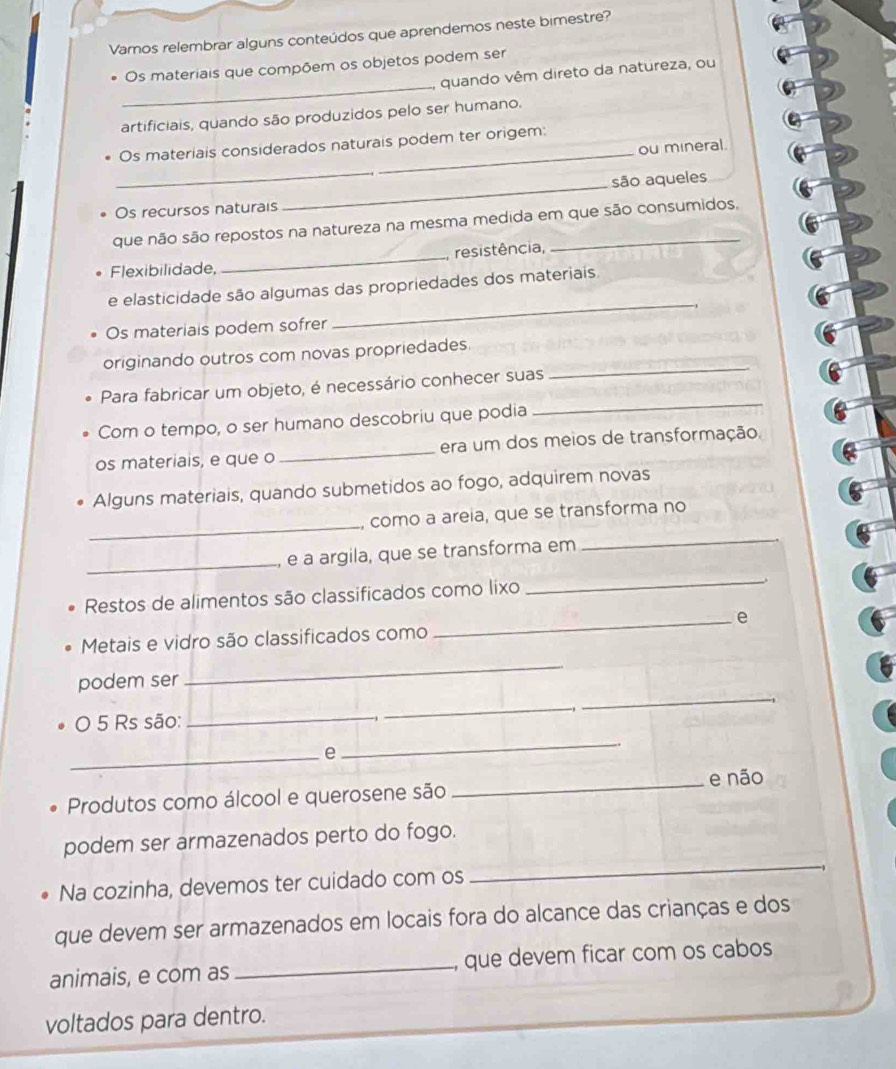 Vamos relembrar alguns conteúdos que aprendemos neste bimestre? 
_ 
Os materiais que compõem os objetos podem ser 
, quando vêm direto da natureza, ou 
artificiais, quando são produzidos pelo ser humano. 
Os materiais considerados naturais podem ter origem: 
ou mineral. 
_ 
são aqueles 
Os recursos naturais 
_ 
que não são repostos na natureza na mesma medida em que são consumidos, 
Flexibilidade, _resistência, 
_ 
e elasticidade são algumas das propriedades dos materiais 
Os materiais podem sofrer 
_ 
originando outros com novas propriedades. 
_ 
Para fabricar um objeto, é necessário conhecer suas 
Com o tempo, o ser humano descobriu que podia 
os materiais, e que o_ era um dos meios de transformação. 
Alguns materiais, quando submetidos ao fogo, adquirem novas 
_ 
como a areia, que se transforma no 
_ 
, e à argila, que se transforma em 
_ 
Restos de alimentos são classificados como lixo 
_、 
_e 
Metais e vidro são classificados como 
_ 
_ 
podem ser 
O 5 Rs são:_ 
_ 
_e 
_ 
Produtos como álcool e querosene são _e não 
podem ser armazenados perto do fogo. 
Na cozinha, devemos ter cuidado com os 
_ 
que devem ser armazenados em locais fora do alcance das crianças e dos 
animais, e com as _, que devem ficar com os cabos 
voltados para dentro.