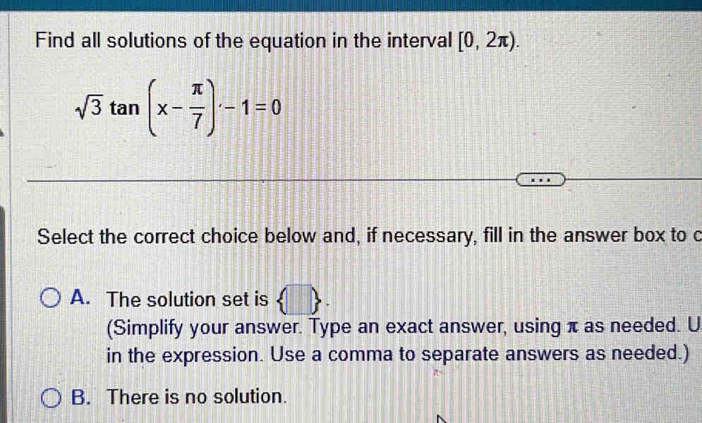 Find all solutions of the equation in the interval [0,2π ).
sqrt(3)tan (x- π /7 )-1=0
Select the correct choice below and, if necessary, fill in the answer box to c
A. The solution set is  □ . 
(Simplify your answer. Type an exact answer, using π as needed. U
in the expression. Use a comma to separate answers as needed.)
B. There is no solution.