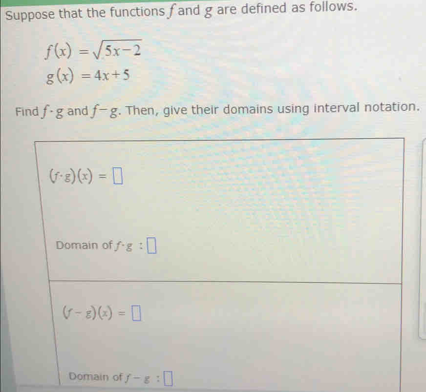 Suppose that the functions f and g are defined as follows.
f(x)=sqrt(5x-2)
g(x)=4x+5
Find f· g and f-g. Then, give their domains using interval notation.
(f· g)(x)=□
Domain of f· g:□
(f-g)(x)=□
Domain of f-g:□