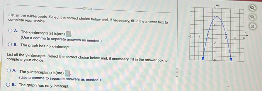a
List all the x-intercepts. Select the correct choice below and, if necessary, fill in the answer box to
complete your choice.
A. The x-intercepts(s) is(are) □. 
(Use a comma to separate answers as needed.)
B. The graph has no x-intercept.
List all the y-intercepts. Select the correct choice below and, if necessary, fill in the answer box to
complete your choice.
A. The y-intercepts(s) is(are) □. 
(Use a comma to separate answers as needed.)
B. The graph has no y-intercept.