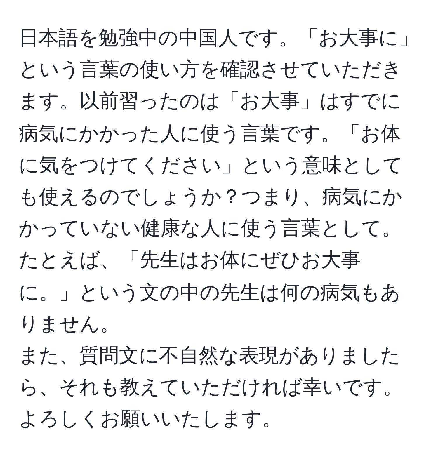 日本語を勉強中の中国人です。「お大事に」という言葉の使い方を確認させていただきます。以前習ったのは「お大事」はすでに病気にかかった人に使う言葉です。「お体に気をつけてください」という意味としても使えるのでしょうか？つまり、病気にかかっていない健康な人に使う言葉として。たとえば、「先生はお体にぜひお大事に。」という文の中の先生は何の病気もありません。  
また、質問文に不自然な表現がありましたら、それも教えていただければ幸いです。よろしくお願いいたします。