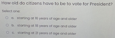 How old do citizens have to be to vote for President?
Select one:
a. starting at 16 years of age and older
b. starting at 18 years of age and older
c. starting at 21 years of age and older