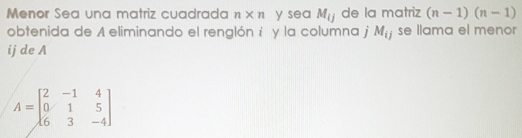 Menor Sea una matriz cuadrada n* n y sea M_ij de la matriz (n-1)(n-1)
obtenida de A eliminando el renglón i y la columna j M_ij se llama el menor 
ij de A
A=beginbmatrix 2&-1&4 0&1&5 6&3&-4endbmatrix