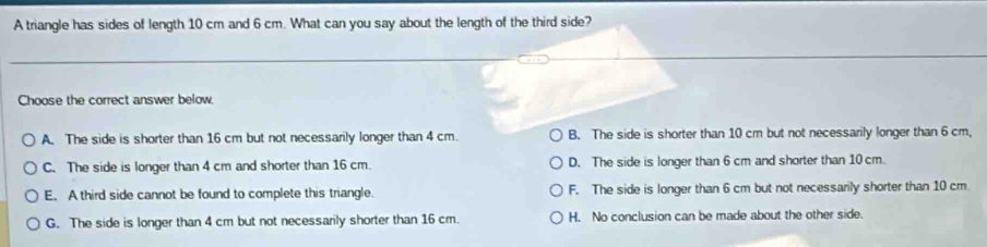 A triangle has sides of length 10 cm and 6 cm. What can you say about the length of the third side?
Choose the correct answer below
A. The side is shorter than 16 cm but not necessarily longer than 4 cm. B. The side is shorter than 10 cm but not necessarily longer than 6 cm,
C. The side is longer than 4 cm and shorter than 16 cm. D. The side is longer than 6 cm and shorter than 10 cm.
E. A third side cannot be found to complete this triangle. F. The side is longer than 6 cm but not necessarily shorter than 10 cm.
G. The side is longer than 4 cm but not necessarily shorter than 16 cm. H. No conclusion can be made about the other side.