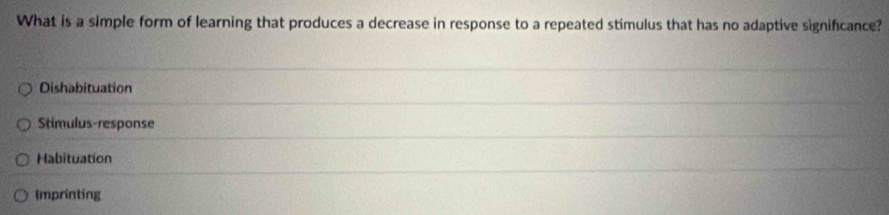 What is a simple form of learning that produces a decrease in response to a repeated stimulus that has no adaptive signifcance?
Dishabituation
Stimulus-response
Habituation
Imprinting