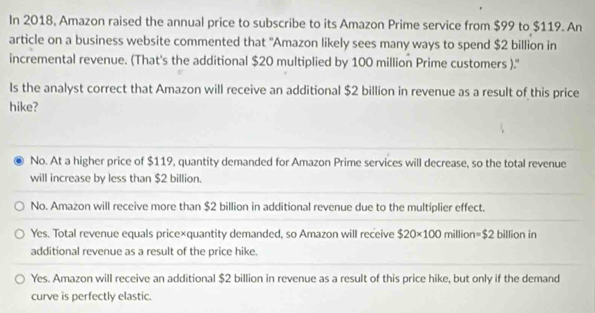 In 2018, Amazon raised the annual price to subscribe to its Amazon Prime service from $99 to $119. An
article on a business website commented that 'Amazon likely sees many ways to spend $2 billion in
incremental revenue. (That's the additional $20 multiplied by 100 million Prime customers ).''
Is the analyst correct that Amazon will receive an additional $2 billion in revenue as a result of this price
hike?
No. At a higher price of $119, quantity demanded for Amazon Prime services will decrease, so the total revenue
will increase by less than $2 billion.
No. Amazon will receive more than $2 billion in additional revenue due to the multiplier effect.
Yes. Total revenue equals price×quantity demanded, so Amazon will receive $20* 100 million =$2 billion in
additional revenue as a result of the price hike.
Yes. Amazon will receive an additional $2 billion in revenue as a result of this price hike, but only if the demand
curve is perfectly elastic.