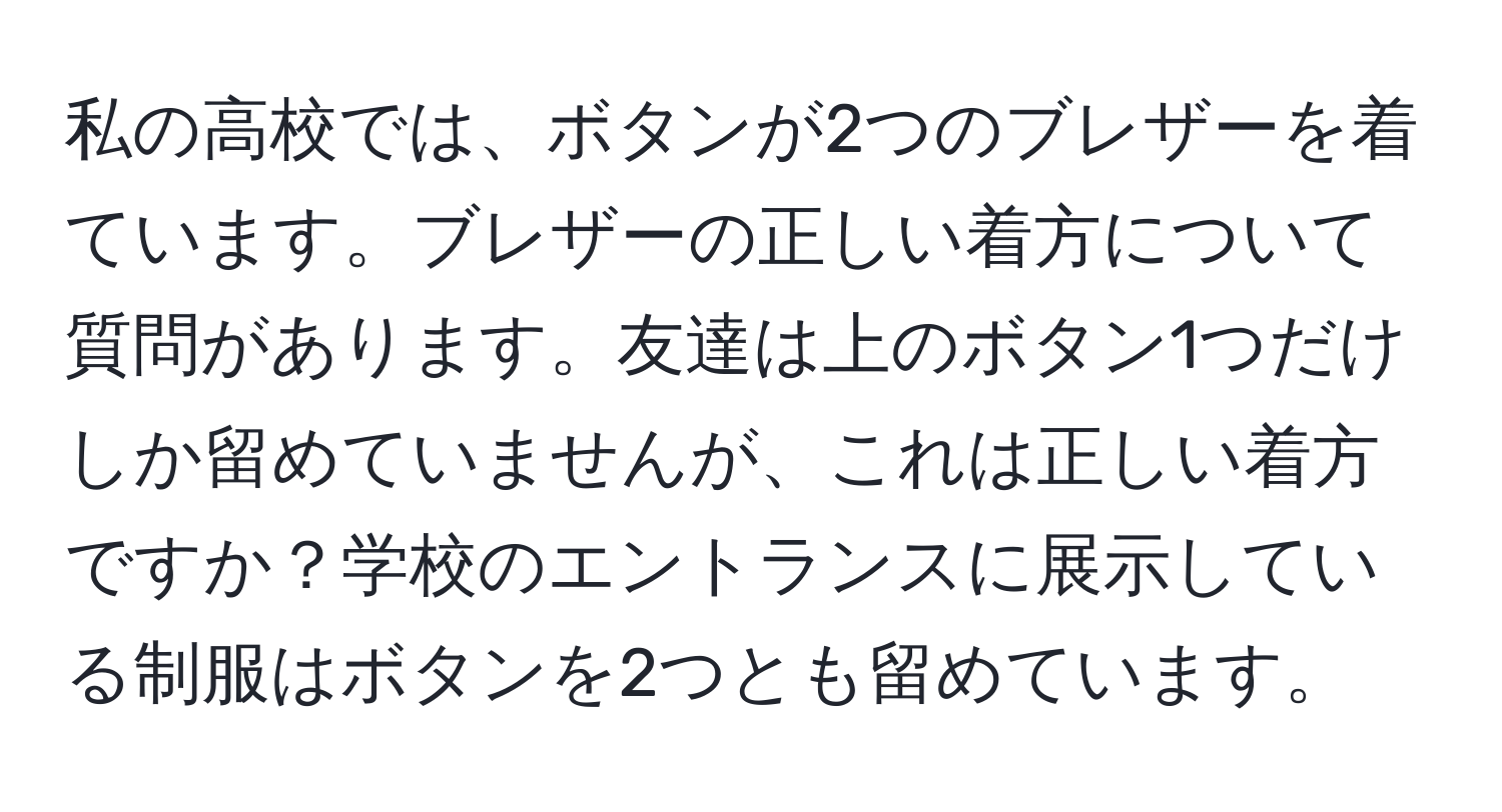 私の高校では、ボタンが2つのブレザーを着ています。ブレザーの正しい着方について質問があります。友達は上のボタン1つだけしか留めていませんが、これは正しい着方ですか？学校のエントランスに展示している制服はボタンを2つとも留めています。