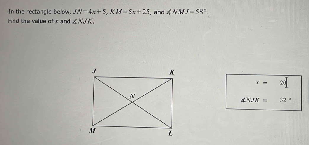 In the rectangle below, JN=4x+5, KM=5x+25 , and ∠ NMJ=58°. 
Find the value of x and ∠ NJK.
x= 20
∠ NJK= 32°