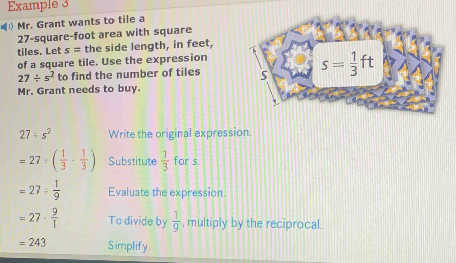 Example 3
) Mr. Grant wants to tile a
27-square-foot area with square
tiles. Let s= the side length, in feet,
of a square tile. Use the expression
27/ s^2 to find the number of tiles
Mr. Grant needs to buy.
27/ s^2 Write the original expression.
=27/ ( 1/3 ·  1/3 ) Substitute  1/3  for s.
=27/  1/9  Evaluate the expression.
=27·  9/1  To divide by  1/9  , multiply by the reciprocal.
=243
Simplify.