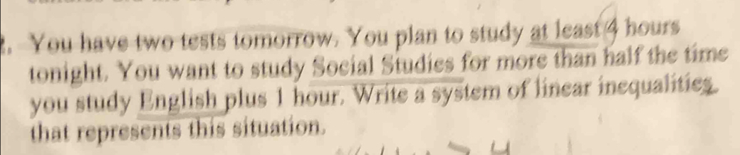 You have two tests tomorrow. You plan to study at least 4 hours
tonight. You want to study Social Studies for more than half the time 
you study English plus 1 hour. Write a system of linear inequalities. 
that represents this situation.