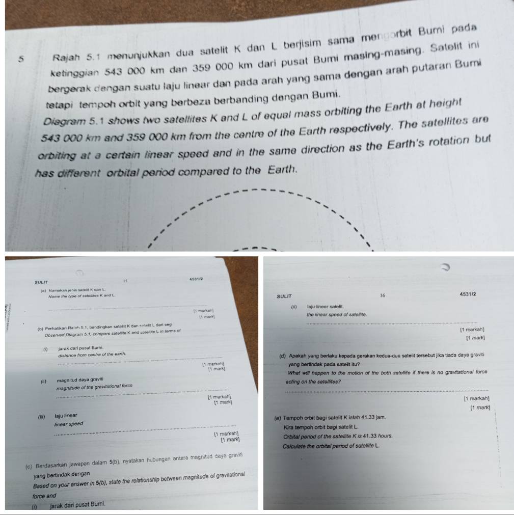 Rajah 5.1 menunjukkan dua satelit K dan L berjisim sama mengorbit Bumi pada
ketinggian 543 000 km dan 359 000 km dari pusat Bumi masing-masing. Satelit ini
bergerak dengan suatu laju linear dan pada arah yang sama dengan arah putaran Bumi
tetapi tempoh orbit yang berbeza berbanding dengan Bumi.
Diagram 5.1 shows two satellites K and L of equal mass orbiting the Earth at height
543 000 km and 359 000 km from the centre of the Earth respectively. The satellites are
orbiting at a certain linear speed and in the same direction as the Earth's rotation but
has different orbital period compared to the Earth.
15
SULIT 4531/2
(a) Namakan jenés satelit K dan L.
16
Name the type of satellites K and L SULIT 4531/2
_
[1 markan] (ii) laju linear satelit.
_
[t mark] the linear speed of sateilite.
(b) Perhatikan Rainh 5.1, bandingkan satellit K dan =atellt L dari seg
Observed Diagram 5.1, compare safellite K and salellite L in terms of [1 markah]
[1 mark]
(i) jarak dari pusat Burni.
_distance from centre of the earth. (d) Apakah yang berlaku kepada gerakan kedua-dua satelit tersebut jika tiada daya graviti
yang bertindak pada satelit itu?
[1 markah] [1 mark]
What will happen to the motion of the both satellite if there is no gravitational force
(ii) magnitud daya graviti acting on the satellites?
__
magnitude of the gravitational force
[1 markah] [1 markah]
[1 mark] [1 mark]
(iii) laju linear (e) Tempoh orbit bagi satelit K ialah 41.33 jam.
linear speed
Kira tempoh orbit bagi satelit L
[1 markah] Orbital period of the satellite K is 41.33 hours.
[1 mark]
Calculate the orbital period of satellite L
(c) Berdasarkan jawapan dalam 5(b), nyatakan hubungan antara magnitud daya graviti
yang bertindak dengan
Based on your answer in 5(b), state the relationship between magnitude of gravitational
force and
(i)___ jarak dari pusat Burni.