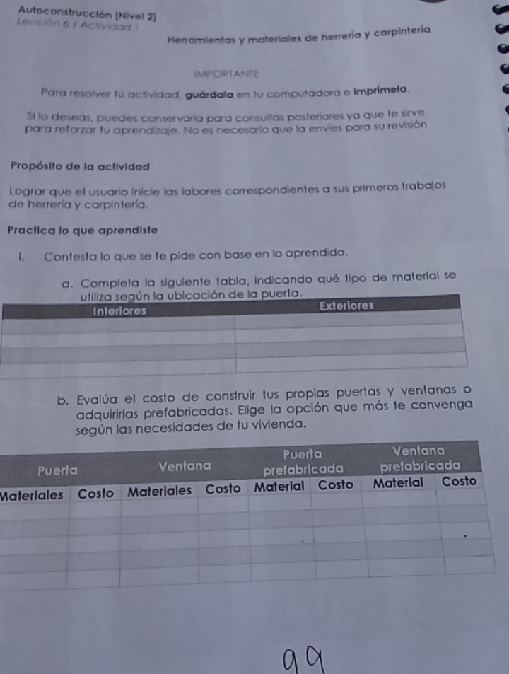 Autoconstrucción [Nivel 2] 
Lección 6 / Actividad 1 
Herramientas y materiales de herrería y carpintería 
IMP CIRTANTE 
Para resolver fu actividad, guárdala en tu computadora e Imprímela, 
Si lo deseas, puedes conservaría para consultas posteriores ya que te sirve 
para reforzar fu aprendizaje. No es necesario que la envies para su revisión 
Propósifo de la actividad 
Lograr que el usuario Inicie las labores correspondientes a sus primeros trabajos 
de herrería y carpintería. 
Practica lo que aprendiste 
I. Contesta lo que se te pide con base en lo aprendido. 
a. Completa la siguiente tabia, indicando qué tipo de material se 
b. Evalúa el costo de construir tus propias puertas y ventanas o 
adquirirlas prefabricadas. Elige la opción que más te convenga 
según las necesidades de tu vivienda. 
M