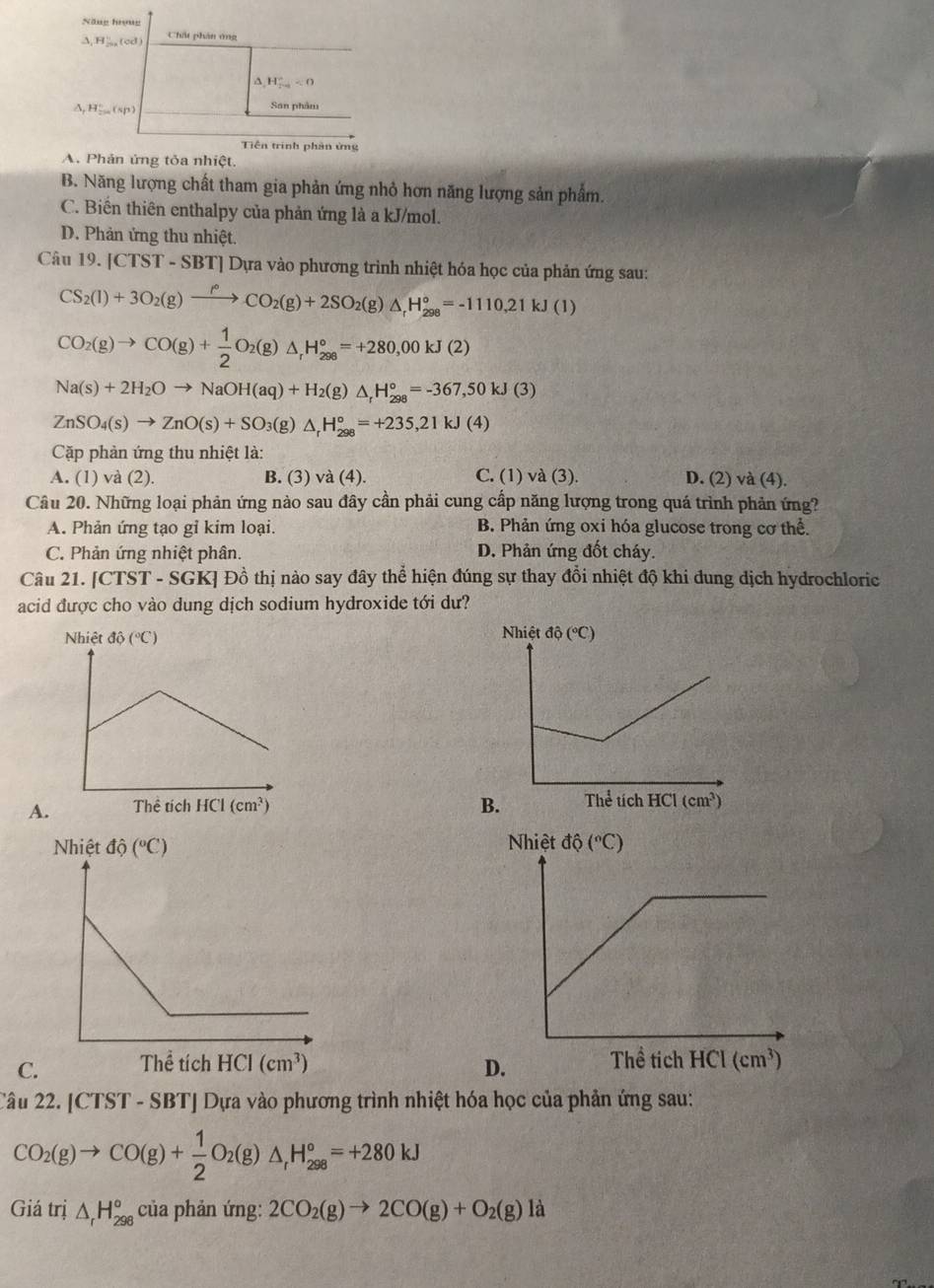 Năng hrọng
A H_(20)° (cd Chất phần ông^(H_(2=)°<0</tex>
△ _1)H_2^(+ _ ( sp) San phẩm
Tiền trình phản ứng
A. Phản ứng tỏa nhiệt.
B. Năng lượng chất tham gia phản ứng nhỏ hơn năng lượng sản phẩm.
C. Biến thiên enthalpy của phản ứng là a kJ/mol.
D. Phản ứng thu nhiệt.
Câu 19.|CTST-SBT * Dựa vào phương trình nhiệt hóa học của phản ứng sau:
CS_2)(l)+3O_2(g)xrightarrow f°CO_2(g)+2SO_2(g)△ _rH_(298)°=-1110.21kJ(l)
CO_2(g)to CO(g)+ 1/2 O_2(g)△ _rH_(298)°=+280,00kJ(2)
Na(s)+2H_2Oto NaOH(aq)+H_2(g)△ _rH_(298)°=-367,50kJ(3)
ZnSO_4(s)to ZnO(s)+SO_3(g)△ _rH_(298)°=+235,21kJ(4)
Cặp phản ứng thu nhiệt là:
A. (1) và (2). B. (3) va(4). C. (1)va(3). D. (2) và (4).
Câu 20. Những loại phản ứng nào sau đây cần phải cung cấp năng lượng trong quá trình phản ứng?
A. Phản ứng tạo gỉ kim loại. B. Phản ứng oxi hóa glucose trong cơ thể.
C. Phản ứng nhiệt phân. D. Phản ứng đốt cháy.
Câu 21. [CT ST- SGKJ Đồ thị nào say đây thể hiện đúng sự thay đồi nhiệt độ khi dung dịch hydrochloric
acid được cho vào dung dịch sodium hydroxide tới dư?

A B

C D
Câu 22. [CTST - SBT] Dựa vào phương trình nhiệt hóa học của phản ứng sau:
CO_2(g)to CO(g)+ 1/2 O_2(g)△ _1H_(298)°=+280kJ
Giá trị △ _rH_(298)° của phản ứng: 2CO_2(g)to 2CO(g)+O_2(g) 1: a