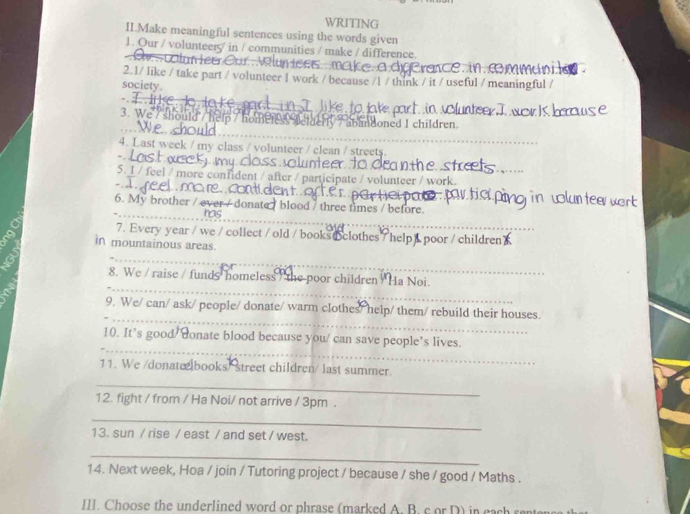 WRITING 
II.Make meaningful sentences using the words given 
1. Our / volunteer / in / communities / make / difference. 
2.1/ like / take part / volunteer I work / because /1 / think / it / useful / meaningful / 
society 
T eto ak 
3. We / should / 
oned I children. 
4. Last week / my class / volunteer / clean / streets 
5. 1 / feel / more confident / after / participate / volunteer / work 
6. My brother / e ate / blood / three times / before 
nas 
7. Every year / we / collect / old / books clothes / help _poor / children 
in mountainous areas. 
_ 
_ 
_ 
8. We / raise / funds homeless / the poor children Ha Noi. 
_ 
9. We/ can/ ask/ people/ donate/ warm clothes/ help/ them/ rebuild their houses. 
_ 
10. It’s good/ donate blood because you/ can save people’s lives. 
11. We /donate books/ street children/ last summer. 
_ 
12. fight / from / Ha Noi/ not arrive / 3pm . 
_ 
13. sun / rise / east / and set / west. 
_ 
14. Next week, Hoa / join / Tutoring project / because / she / good / Maths . 
III. Choose the underlined word or phrase (marked A. B. c or D) in each s