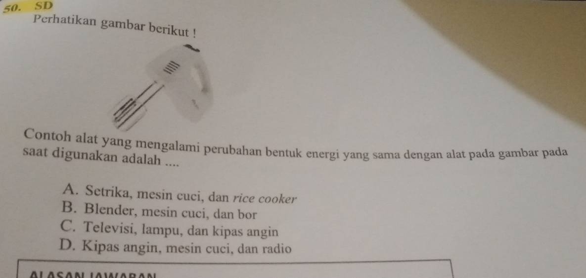 SD
Perhatikan gambar berikut !
Contoh alat yang mengalami perubahan bentuk energi yang sama dengan alat pada gambar pada
saat digunakan adalah ....
A. Setrika, mesin cuci, dan rice cooker
B. Blender, mesin cuci, dan bor
C. Televisi, lampu, dan kipas angin
D. Kipas angin, mesin cuci, dan radio