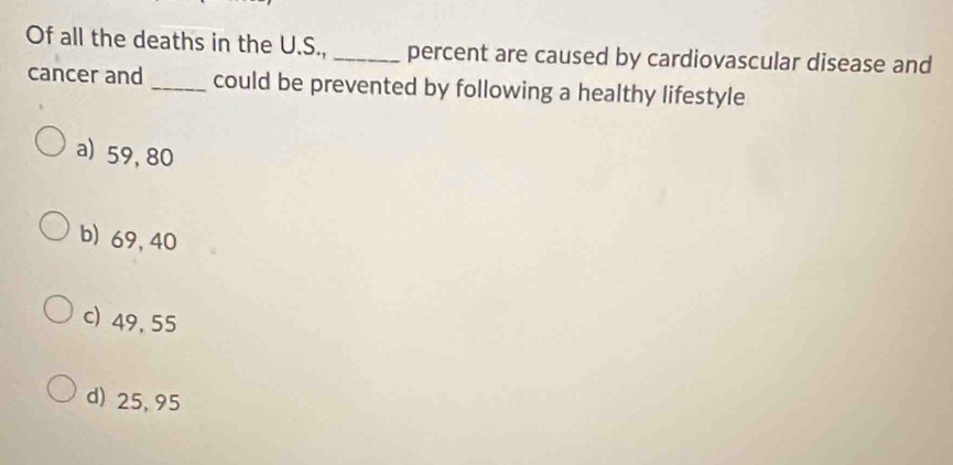 Of all the deaths in the U.S., _percent are caused by cardiovascular disease and
cancer and _could be prevented by following a healthy lifestyle
a) 59,80
b) 69, 40
c) 49, 55
d) 25, 95