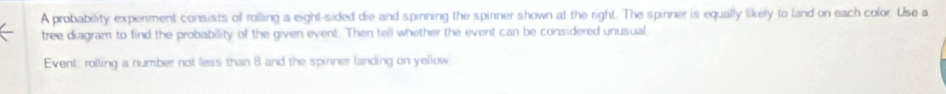 A probability experiment consists of rolling a eight-sided die and spinning the spinner shown at the right. The spinner is equally likely to land on each color. Use a 
tree diagram to find the probability of the given event. Then tell whether the event can be considered unusual 
Event: rolling a number not less than 8 and the spinner landing on yellow