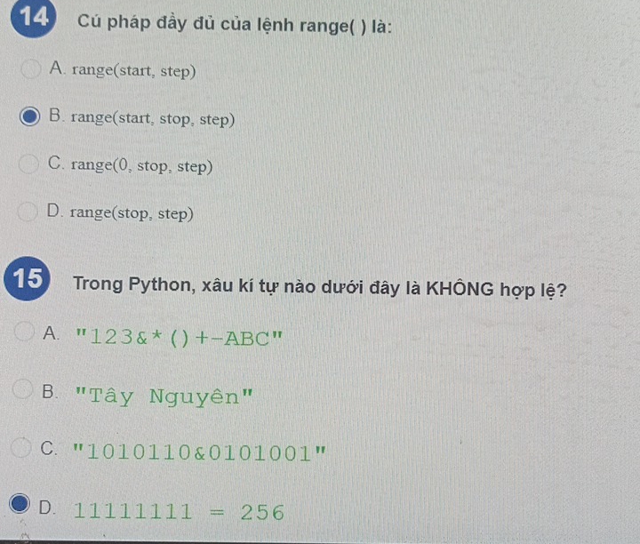 Cú pháp đầy đủ của lệnh range( ) là:
A. range(start, step)
B. range(start, stop, step)
C. range(0, stop, step)
D. range(stop, step)
15 Trong Python, xâu kí tự nào dưới đây là KHÔNG hợp lệ?
A. ''123 ^*()+-ABC''
B. "Tây Nguyên"
C. ''1010110 0101001001''
D. 11111111=256