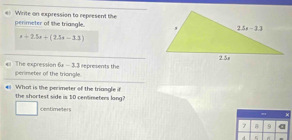 Write an expression to represent the
perimeter of the triangle.
s+2.5s+(2.5s-3.3)
The expression 6s -3.3 represents the
perimeter of the triangle.
What is the perimeter of the triangle if
the shortest side is 10 centimeters long?
□ centimeters
---
7 8 9
^ 5 6