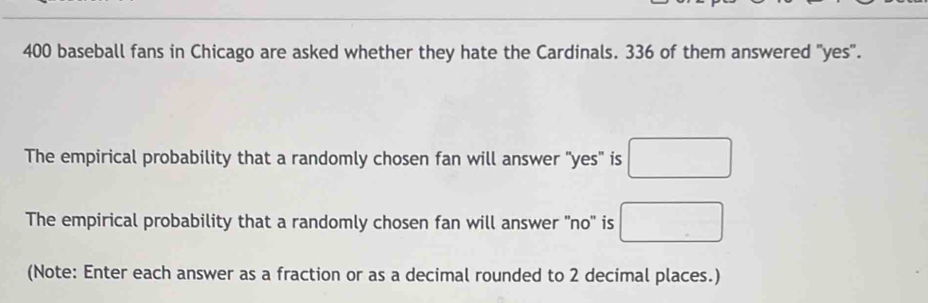 400 baseball fans in Chicago are asked whether they hate the Cardinals. 336 of them answered "yes". 
The empirical probability that a randomly chosen fan will answer "yes" is □ 
The empirical probability that a randomly chosen fan will answer ''no'' is □ 
(Note: Enter each answer as a fraction or as a decimal rounded to 2 decimal places.)