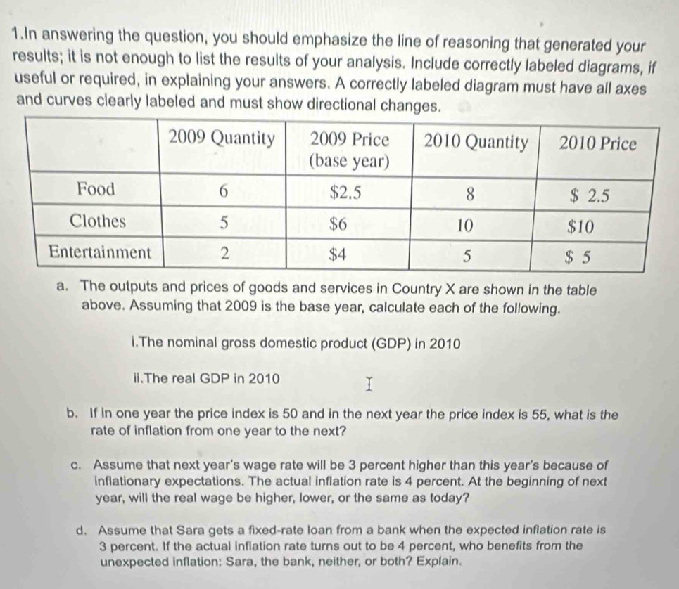 In answering the question, you should emphasize the line of reasoning that generated your 
results; it is not enough to list the results of your analysis. Include correctly labeled diagrams, if 
useful or required, in explaining your answers. A correctly labeled diagram must have all axes 
and curves clearly labeled and must show directional changes. 
a. The outputs and prices of goods and services in Country X are shown in the table 
above. Assuming that 2009 is the base year, calculate each of the following. 
i.The nominal gross domestic product (GDP) in 2010 
ii.The real GDP in 2010 
b. If in one year the price index is 50 and in the next year the price index is 55, what is the 
rate of inflation from one year to the next? 
c. Assume that next year's wage rate will be 3 percent higher than this year's because of 
inflationary expectations. The actual inflation rate is 4 percent. At the beginning of next
year, will the real wage be higher, lower, or the same as today? 
d. Assume that Sara gets a fixed-rate loan from a bank when the expected inflation rate is
3 percent. If the actual inflation rate turns out to be 4 percent, who benefits from the 
unexpected inflation: Sara, the bank, neither, or both? Explain.