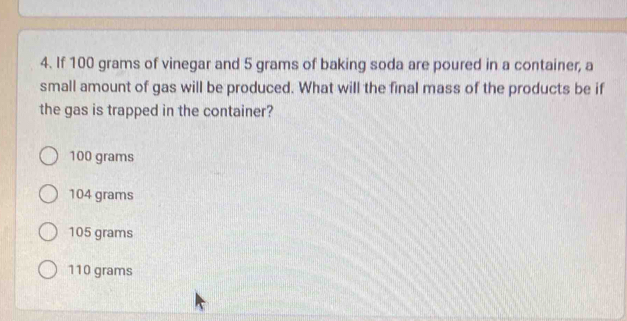 If 100 grams of vinegar and 5 grams of baking soda are poured in a container, a
small amount of gas will be produced. What will the final mass of the products be if
the gas is trapped in the container?
100 grams
104 grams
105 grams
110 grams