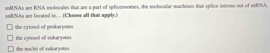 snRNAs are RNA molecules that are a part of spliceosomes, the molecular machines that splice introns out of mRNA.
snRNAs are located in… (Choose all that apply.)
the cytosol of prokaryotes
the cytosol of eukaryotes
the nuclei of eukaryotes