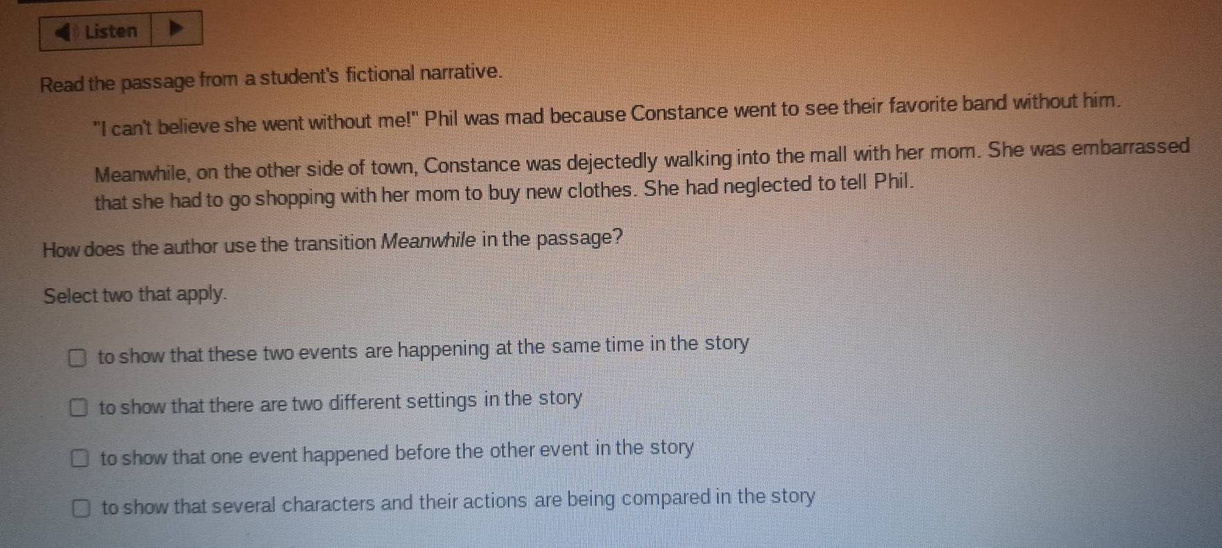 Listen
Read the passage from a student's fictional narrative.
"I can't believe she went without me!" Phil was mad because Constance went to see their favorite band without him.
Meanwhile, on the other side of town, Constance was dejectedly walking into the mall with her mom. She was embarrassed
that she had to go shopping with her mom to buy new clothes. She had neglected to tell Phil.
How does the author use the transition Meanwhile in the passage?
Select two that apply.
to show that these two events are happening at the same time in the story
to show that there are two different settings in the story
to show that one event happened before the other event in the story
to show that several characters and their actions are being compared in the story