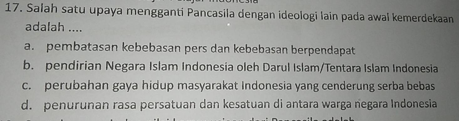 Salah satu upaya mengganti Pancasila dengan ideologi lain pada awal kemerdekaan
adalah ....
a. pembatasan kebebasan pers dan kebebasan berpendapat
b. pendirian Negara Islam Indonesia oleh Darul Islam/Tentara Islam Indonesia
c. perubahan gaya hidup masyarakat Indonesia yang cenderung serba bebas
d. penurunan rasa persatuan dan kesatuan di antara warga negara Indonesia