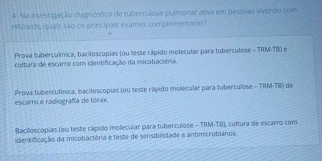 Na investigação diagnóstica de tuberculose pulmonar ativa em pessoas vivendo com
HIVaids, quais são os principais exames complementares?
Prova tuberculínica, baciloscopias (ou teste rápido molecular para tuberculose - TRM-TB) e
cultura de escarro com identificação da micobactéria.
Prova tuberculínica, baciloscopias (ou teste rápido molecular para tuberculose - TRM-TB) de
escarro e radiografia de tórax.
Baciloscopias (ou teste rápido molecular para tuberculose - TRM-TB), cultura de escarro com
identificação da micobactéria e teste de sensibilidade a antimicrobianos.