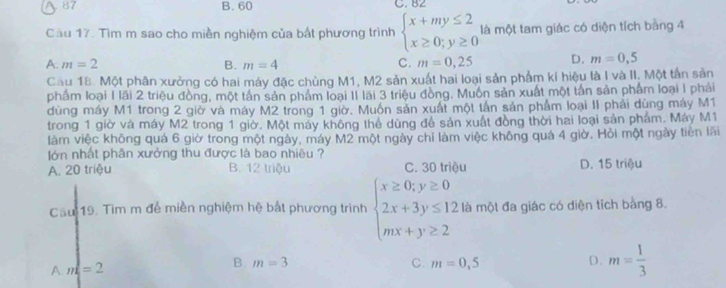 87 B. 60 C. B2
Cầu 17. Tìm m sao cho miền nghiệm của bất phương trình beginarrayl x+my≤ 2 x≥ 0;y≥ 0endarray. là một tam giác có diện tích bằng 4
A. m=2 B. m=4 C. m=0,25
D. m=0,5
Cau 18. Một phân xưởng có hai máy đặc chùng M1, M2 sản xuất hai loại sản phẩm kí hiệu là I và II. Một tấn sản
phẩm loại 1 lãi 2 triệu đồng, một tấn sản phẩm loại II lãi 3 triệu đồng. Muốn sản xuất một tấn sản phẩm loại 1 phải
dùng máy M1 trong 2 giờ và máy M2 trong 1 giờ. Muốn sản xuất một lấn sản phẩm loại II phải dùng máy M1
trong 1 giờ và máy M2 trong 1 giờ. Một máy không thể dùng để sản xuất đồng thời hai loại sản phẩm. Máy M1
làm việc không quá 6 giờ trong một ngày, máy M2 một ngày chỉ làm việc không quá 4 giờ. Hỏi một ngày tiền lãi
lớn nhất phân xưởng thu được là bao nhiêu ?
A. 20 triệu B. 12 triệu C. 30 triệu D. 15 triệu
Cầu 19. Tìm m để miền nghiệm hệ bắt phương trình beginarrayl x≥ 0;y≥ 0 2x+3y≤ 12 mx+y≥ 2endarray. là một đa giác có diện tích bằng 8.
Am=2
B. m=3 C. m=0,5 D. m= 1/3 