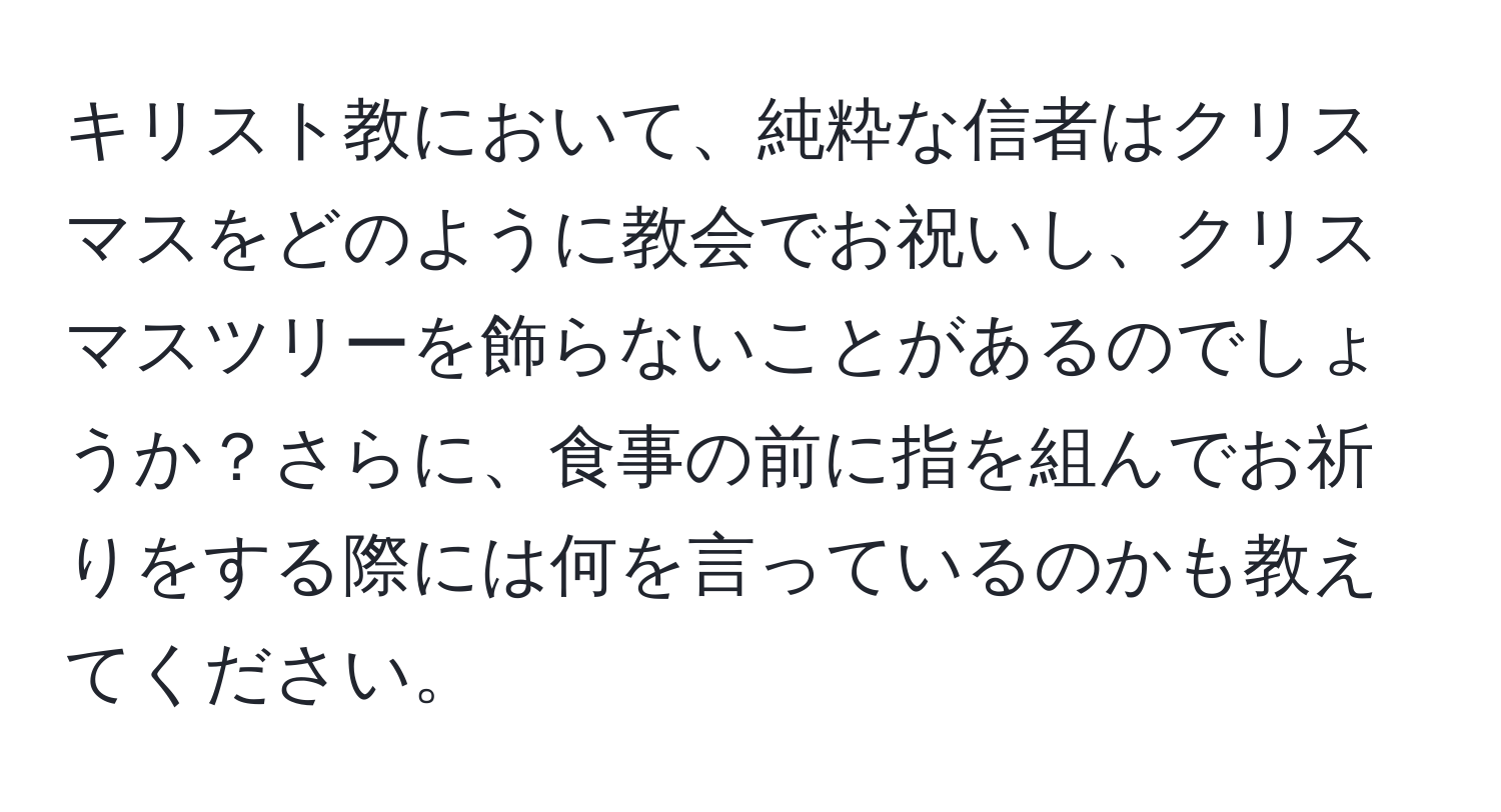 キリスト教において、純粋な信者はクリスマスをどのように教会でお祝いし、クリスマスツリーを飾らないことがあるのでしょうか？さらに、食事の前に指を組んでお祈りをする際には何を言っているのかも教えてください。