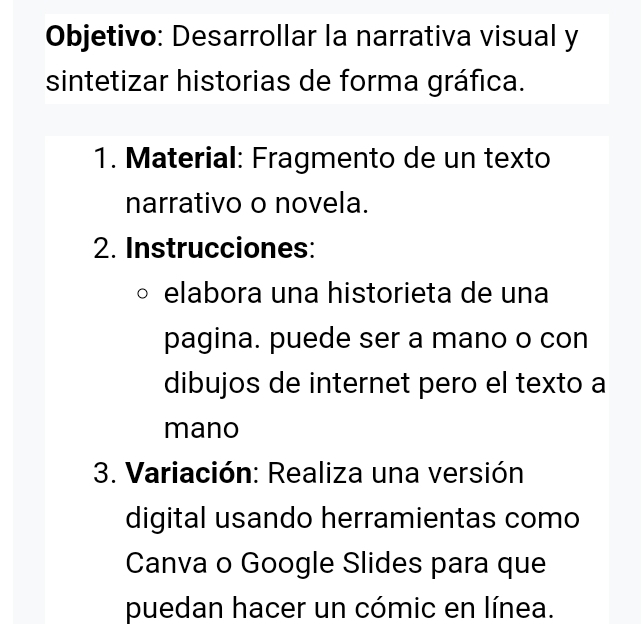 Objetivo: Desarrollar la narrativa visual y 
sintetizar historias de forma gráfica. 
1. Material: Fragmento de un texto 
narrativo o novela. 
2. Instrucciones: 
elabora una historieta de una 
pagina. puede ser a mano o con 
dibujos de internet pero el texto a 
mano 
3. Variación: Realiza una versión 
digital usando herramientas como 
Canva o Google Slides para que 
puedan hacer un cómic en línea.