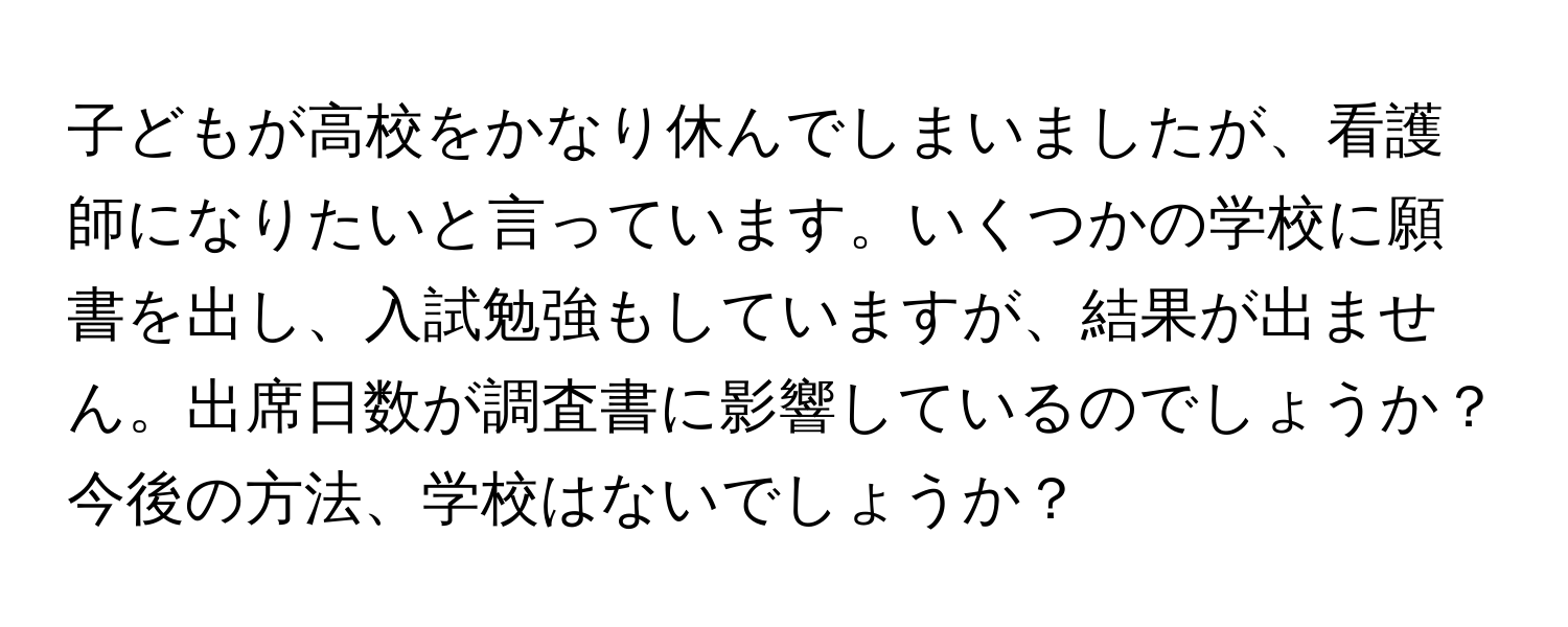 子どもが高校をかなり休んでしまいましたが、看護師になりたいと言っています。いくつかの学校に願書を出し、入試勉強もしていますが、結果が出ません。出席日数が調査書に影響しているのでしょうか？今後の方法、学校はないでしょうか？