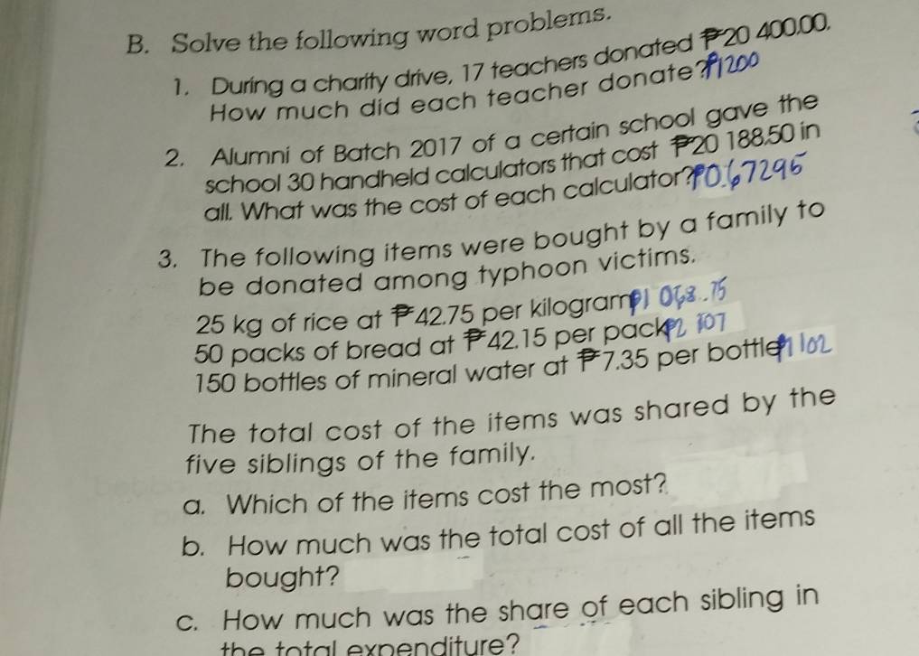 Solve the following word problems. 
1. During a charity drive, 17 teachers donated P 20 400,00. 
How much did each teacher donate 
2. Alumni of Batch 2017 of a certain school gave the 
school 30 handheld calculators that cost t 20 188.50 in 
all. What was the cost of each calculator'. 
3. The following items were bought by a family to 
be donated among typhoon victims.
25 kg of rice at 42.75 per kilogram
50 packs of bread at 42.15 per pack
150 bottles of mineral water at 7.35 per bottle 
The total cost of the items was shared by the 
five siblings of the family. 
a. Which of the items cost the most? 
b. How much was the total cost of all the items 
bought? 
c. How much was the share of each sibling in 
the total expenditure?