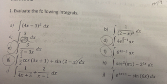 Evaluate the following integrals. 
a) ∈t (4x-3)^5dx
b) ∈t frac 1(2-x)^3dx
cJ ∈t  3/e^(2x) dx
d) )∈t 4e^(frac x)2-1dx
e) ∈t  3/2-3x dx
f) ∈t 6^(4x-5)dx
g) ∈t  1/2 cos (3x+1)+sin (2-x)dx h) ∈t sec^2(π x)-2^(5x)dx
∈t  1/4x+5 + 2/x-1 dx
j) ∈t e^(4x+1)-sin (6x)dx