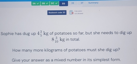 3A √ 3B √ 3C 3D 3E 3F Summary 
Bookwork code: 3D not allowed ao va o 
Sophie has dug up 4_5^(3kg of potatoes so far, but she needs to dig up
8frac 3)10kg in total. 
How many more kilograms of potatoes must she dig up? 
Give your answer as a mixed number in its simplest form.