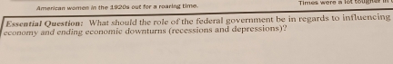 American women in the 1920s out for a roaring time. Times were a lot toug n a . 
Essential Question: What should the role of the federal government be in regards to influencing 
economy and ending economic downturns (recessions and depressions)?