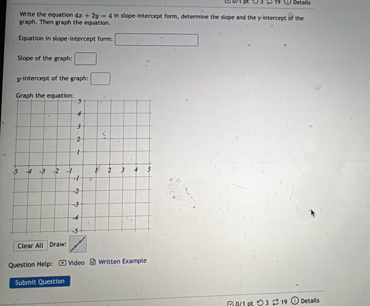 Details 
Write the equation 4x+2y=4 in slope-intercept form, determine the slope and the y-intercept of the 
graph. Then graph the equation. 
Equation in slope-intercept form: □ 
Slope of the graph: □ 
y-intercept of the graph: □ 
Clear All Draw: 
Question Help: Video Written Example 
Submit Question 
0/1 ptつ 3 % 19 ; ) Details