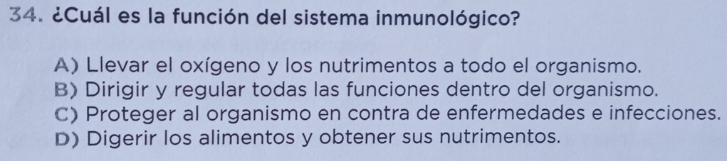 ¿Cuál es la función del sistema inmunológico?
A) Llevar el oxígeno y los nutrimentos a todo el organismo.
B) Dirigir y regular todas las funciones dentro del organismo.
C) Proteger al organismo en contra de enfermedades e infecciones.
D) Digerir los alimentos y obtener sus nutrimentos.